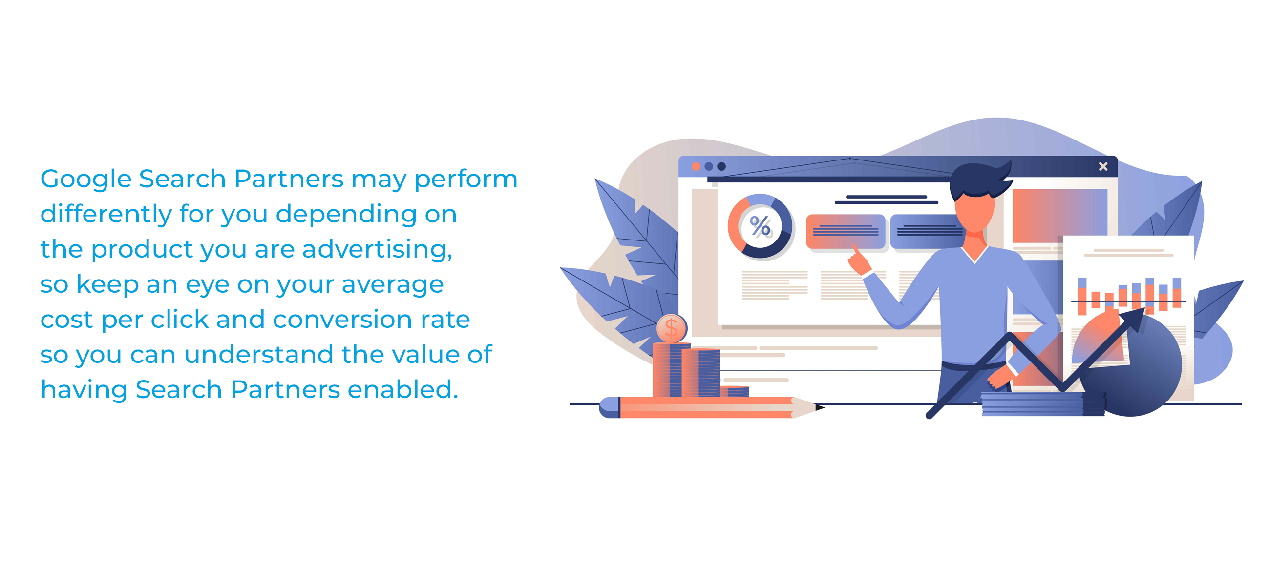 Google Search Partners may perform differently for you depending on the product you are advertising, so keep an eye on your average cost per click and conversion rate so you can understand the value of having Search Partners enabled.