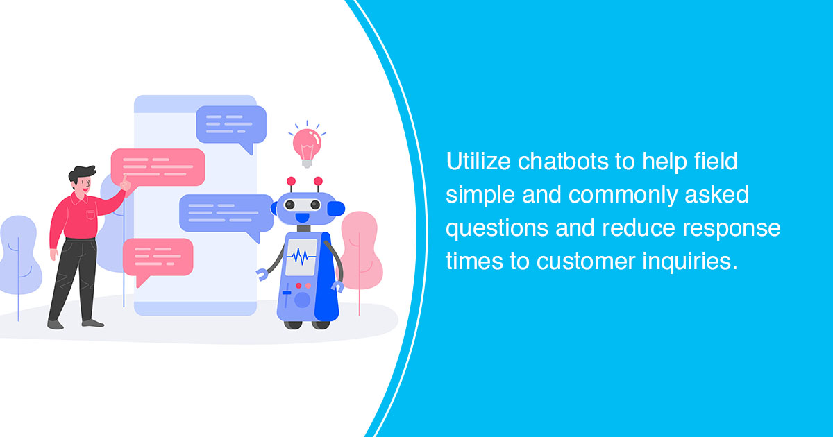 Utilize chatbots to help field simple and commonly asked questions and reduce response times to customer inquiries.