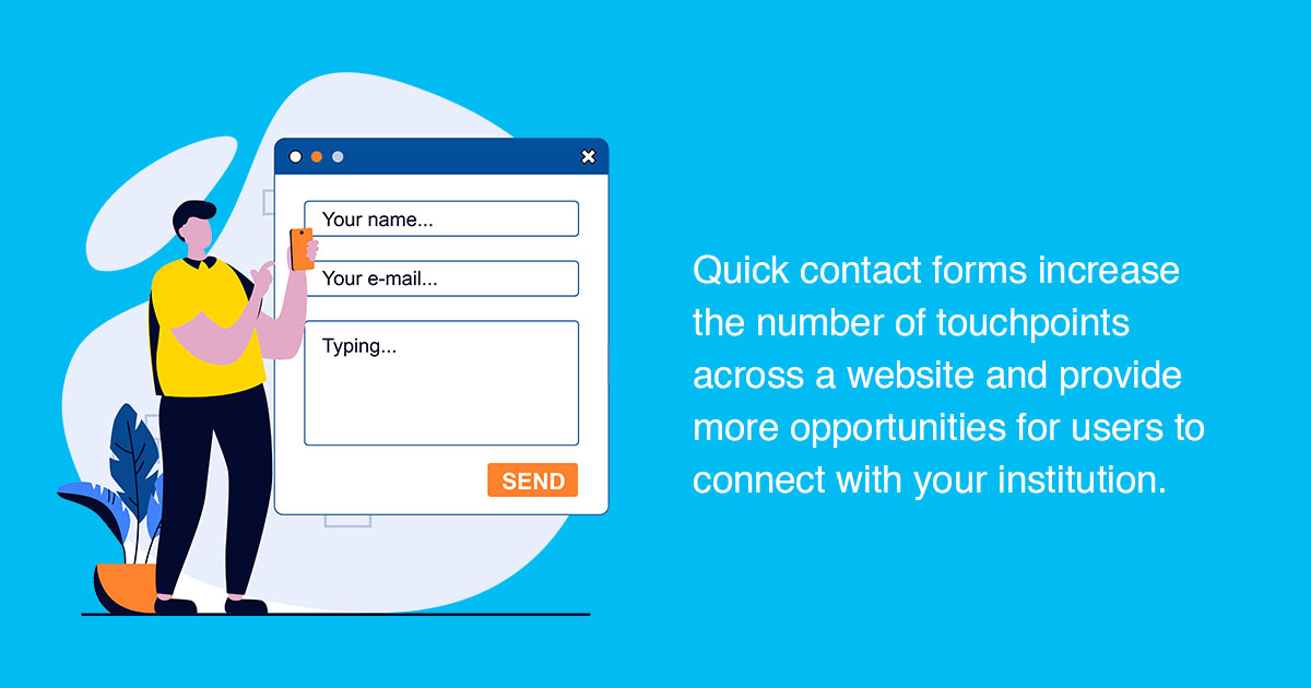 Quick contact forms increase the number of touchpoints across a website and provide more opportunities for users to connect with your institution.