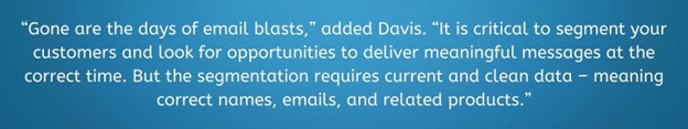 Gone are the days of email blasts," added Davis. "It is crtitical to segment your customers and look for opportunities to deliver meaningful messages at the correct time. But the segmentation requires current and clean data - meaning correct names, emails, and related products."