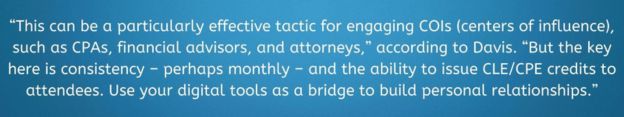 This can be a particularly effective tactic for engaging COIs (centers of influence). such as CPAs, financial advisors, and attorneys, " according to Davis. "But the key here is consistency - perhaps monthly - and the ability to issue CLE/CPE credits to attendees. Use your digital tools as bridges to build personal relationships."